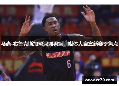 马尚-布鲁克斯加盟深圳男篮，媒体人自宣新赛季焦点